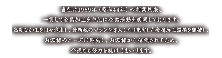 当社は1969年（昭和44年）の創業以来、一貫して金属加工を中心に企業活動を展開しております。高度な加工を日々追求し、最新鋭のマシンを導入したり充実した金属加工設備を駆使し、お客様のニーズに即応し、お客様から信頼されるため、今後とも努力を続けてまいります。