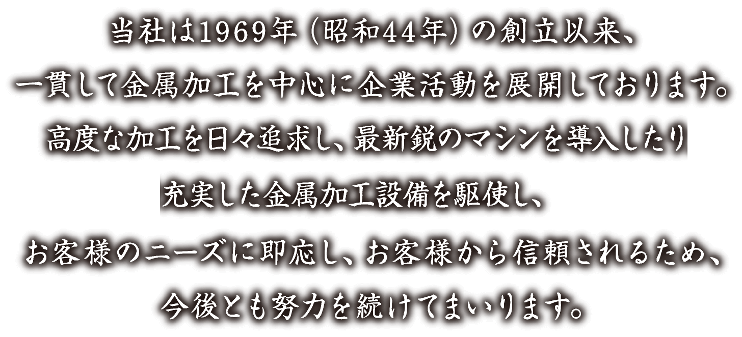 当社は1969年（昭和44年）の創業以来、一貫して金属加工を中心に企業活動を展開しております。高度な加工を日々追求し、最新鋭のマシンを導入したり充実した金属加工設備を駆使し、お客様のニーズに即応し、お客様から信頼されるため、今後とも努力を続けてまいります。